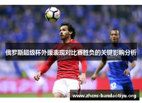 俄罗斯超级杯外援表现对比赛胜负的关键影响分析 俄罗斯超级杯外援表现对比赛胜负的关键影响分析