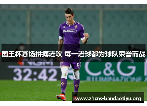 国王杯赛场拼搏进攻 每一进球都为球队荣誉而战 国王杯赛场拼搏进攻 每一进球都为球队荣誉而战