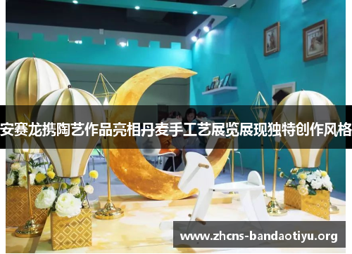 安赛龙携陶艺作品亮相丹麦手工艺展览展现独特创作风格 安赛龙携陶艺作品亮相丹麦手工艺展览展现独特创作风格