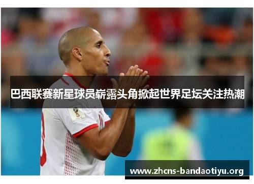 巴西联赛新星球员崭露头角掀起世界足坛关注热潮 巴西联赛新星球员崭露头角掀起世界足坛关注热潮