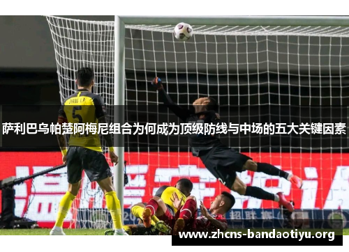 萨利巴乌帕楚阿梅尼组合为何成为顶级防线与中场的五大关键因素 萨利巴乌帕楚阿梅尼组合为何成为顶级防线与中场的五大关键因素