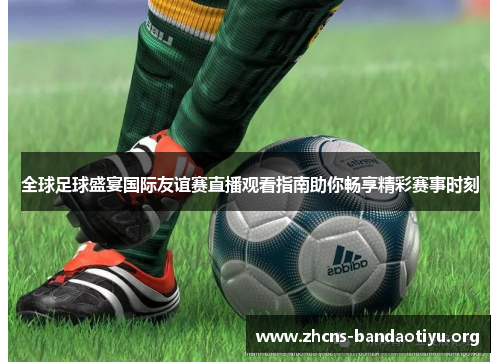 全球足球盛宴国际友谊赛直播观看指南助你畅享精彩赛事时刻 全球足球盛宴国际友谊赛直播观看指南助你畅享精彩赛事时刻