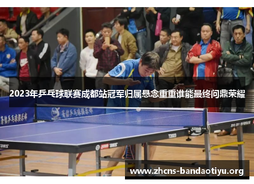 2023年乒乓球联赛成都站冠军归属悬念重重谁能最终问鼎荣耀 2023年乒乓球联赛成都站冠军归属悬念重重谁能最终问鼎荣耀