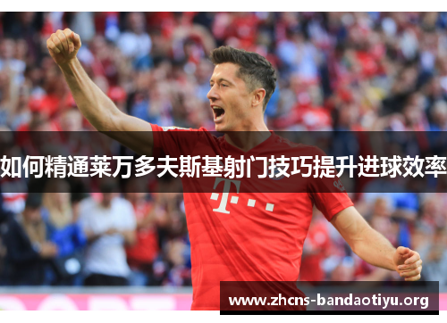 如何精通莱万多夫斯基射门技巧提升进球效率 如何精通莱万多夫斯基射门技巧提升进球效率