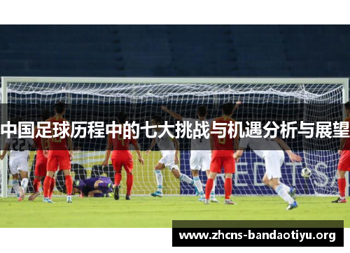 中国足球历程中的七大挑战与机遇分析与展望 中国足球历程中的七大挑战与机遇分析与展望