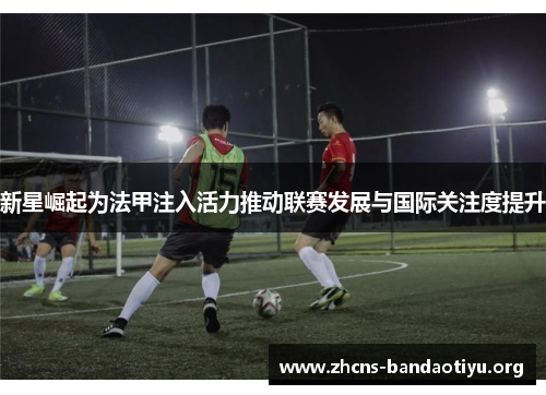 新星崛起为法甲注入活力推动联赛发展与国际关注度提升 新星崛起为法甲注入活力推动联赛发展与国际关注度提升