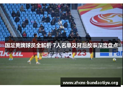 国足黄牌球员全解析 7人名单及背后故事深度盘点 国足黄牌球员全解析 7人名单及背后故事深度盘点