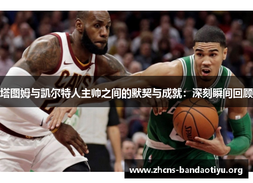 塔图姆与凯尔特人主帅之间的默契与成就:深刻瞬间回顾 塔图姆与凯尔特人主帅之间的默契与成就:深刻瞬间回顾