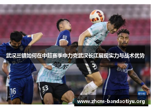 武汉三镇如何在中超赛季中力克武汉长江展现实力与战术优势 武汉三镇如何在中超赛季中力克武汉长江展现实力与战术优势