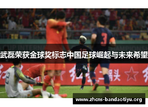 武磊荣获金球奖标志中国足球崛起与未来希望 武磊荣获金球奖标志中国足球崛起与未来希望