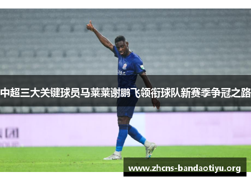 中超三大关键球员马莱莱谢鹏飞领衔球队新赛季争冠之路 中超三大关键球员马莱莱谢鹏飞领衔球队新赛季争冠之路