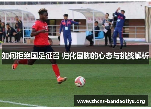 如何拒绝国足征召 归化国脚的心态与挑战解析 如何拒绝国足征召 归化国脚的心态与挑战解析