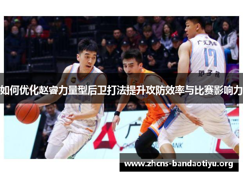 如何优化赵睿力量型后卫打法提升攻防效率与比赛影响力 如何优化赵睿力量型后卫打法提升攻防效率与比赛影响力