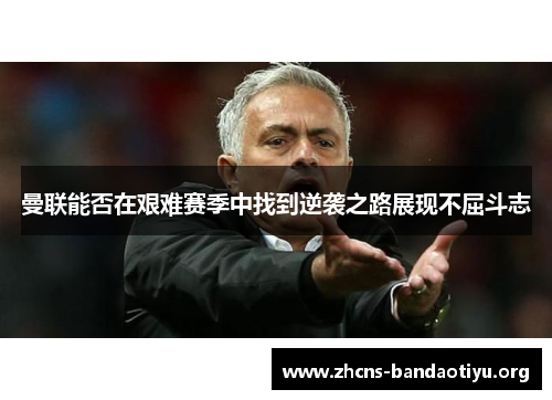 曼联能否在艰难赛季中找到逆袭之路展现不屈斗志 曼联能否在艰难赛季中找到逆袭之路展现不屈斗志