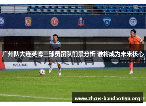 广州队大连英博三球员留队前景分析 谁将成为未来核心 广州队大连英博三球员留队前景分析 谁将成为未来核心