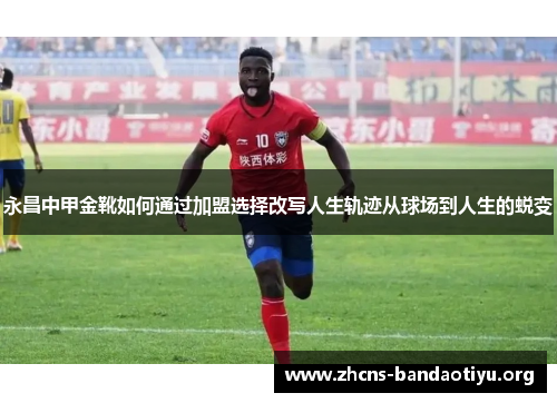 永昌中甲金靴如何通过加盟选择改写人生轨迹从球场到人生的蜕变 永昌中甲金靴如何通过加盟选择改写人生轨迹从球场到人生的蜕变