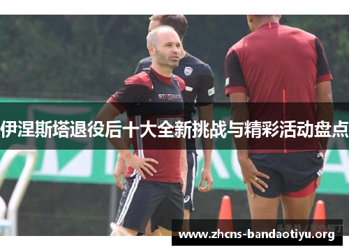 伊涅斯塔退役后十大全新挑战与精彩活动盘点 伊涅斯塔退役后十大全新挑战与精彩活动盘点