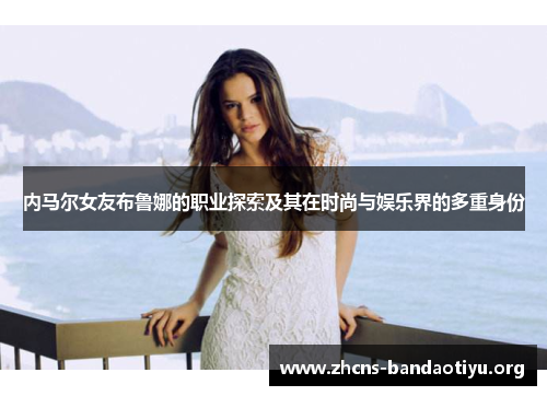 内马尔女友布鲁娜的职业探索及其在时尚与娱乐界的多重身份