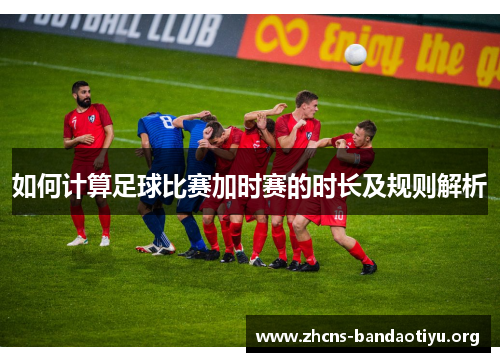 如何计算足球比赛加时赛的时长及规则解析 如何计算足球比赛加时赛的时长及规则解析