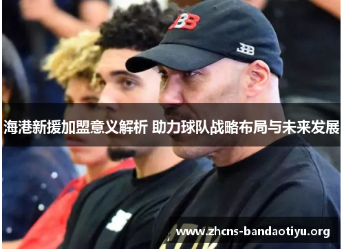 海港新援加盟意义解析 助力球队战略布局与未来发展 海港新援加盟意义解析 助力球队战略布局与未来发展