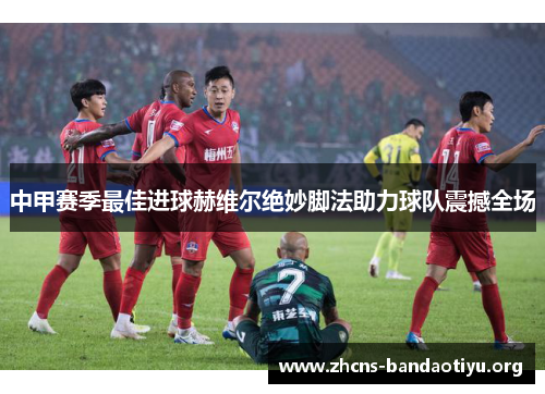 中甲赛季最佳进球赫维尔绝妙脚法助力球队震撼全场 中甲赛季最佳进球赫维尔绝妙脚法助力球队震撼全场