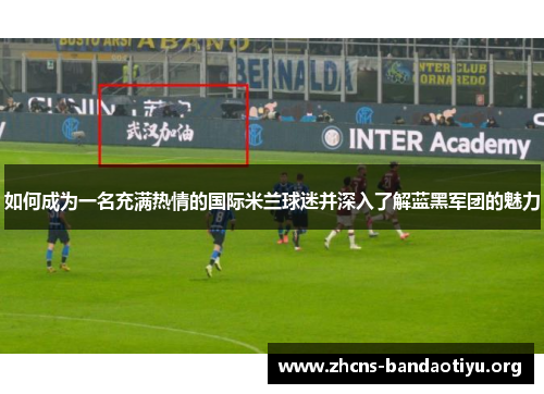 如何成为一名充满热情的国际米兰球迷并深入了解蓝黑军团的魅力 如何成为一名充满热情的国际米兰球迷并深入了解蓝黑军团的魅力