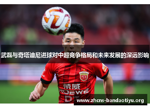 武磊与奇塔迪尼进球对中超竞争格局和未来发展的深远影响 武磊与奇塔迪尼进球对中超竞争格局和未来发展的深远影响