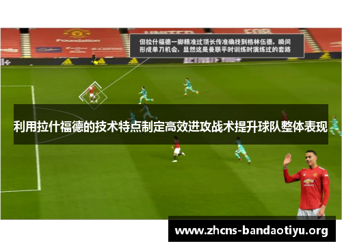 利用拉什福德的技术特点制定高效进攻战术提升球队整体表现 利用拉什福德的技术特点制定高效进攻战术提升球队整体表现