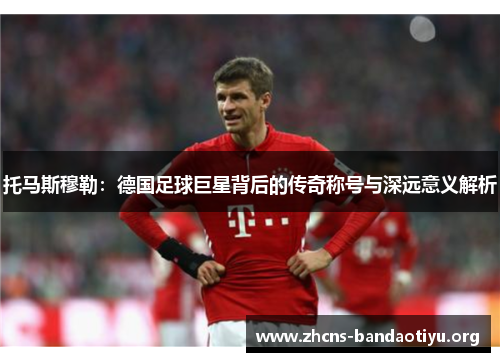 托马斯穆勒:德国足球巨星背后的传奇称号与深远意义解析 托马斯穆勒:德国足球巨星背后的传奇称号与深远意义解析