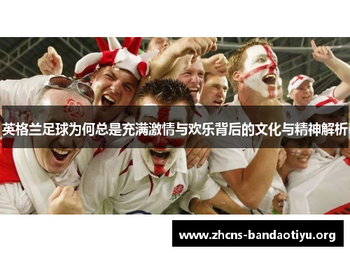 英格兰足球为何总是充满激情与欢乐背后的文化与精神解析 英格兰足球为何总是充满激情与欢乐背后的文化与精神解析