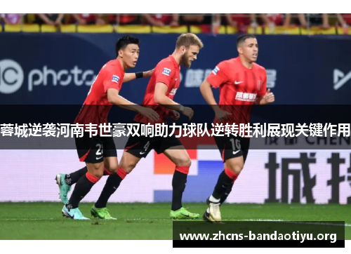 蓉城逆袭河南韦世豪双响助力球队逆转胜利展现关键作用