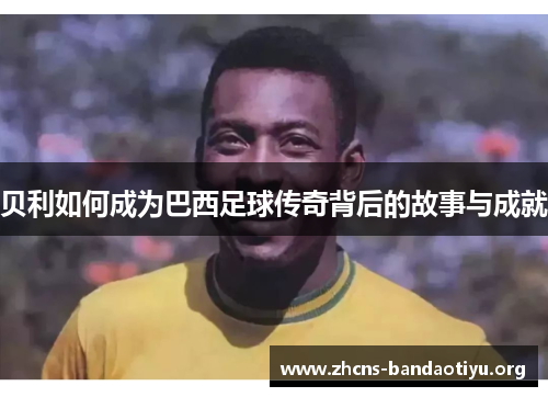 贝利如何成为巴西足球传奇背后的故事与成就 贝利如何成为巴西足球传奇背后的故事与成就