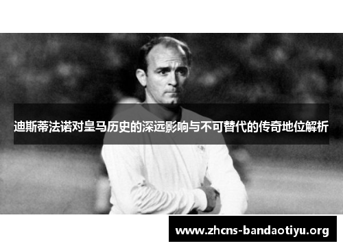 迪斯蒂法诺对皇马历史的深远影响与不可替代的传奇地位解析
