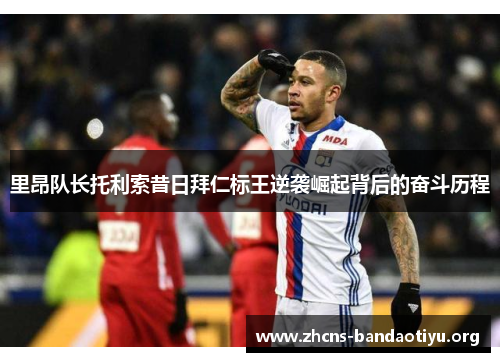 里昂队长托利索昔日拜仁标王逆袭崛起背后的奋斗历程 里昂队长托利索昔日拜仁标王逆袭崛起背后的奋斗历程